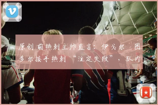 原创 前热刺主帅直言:伊戈尔・图多尔接手热刺 “注定失败”,队内氛围 “ toxic 至极”