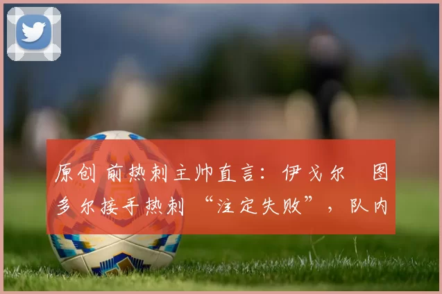 原创 前热刺主帅直言:伊戈尔・图多尔接手热刺 “注定失败”,队内氛围 “ toxic 至极”