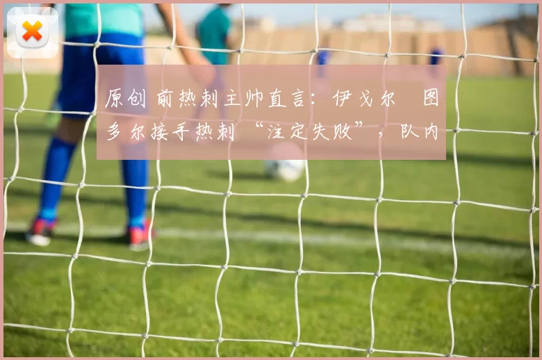 原创 前热刺主帅直言：伊戈尔・图多尔接手热刺 “注定失败”，队内氛围 “ toxic 至极”