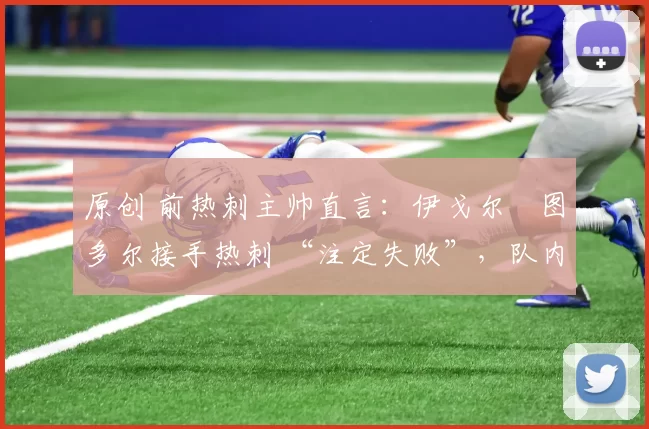 原创 前热刺主帅直言：伊戈尔・图多尔接手热刺 “注定失败”，队内氛围 “ toxic 至极”