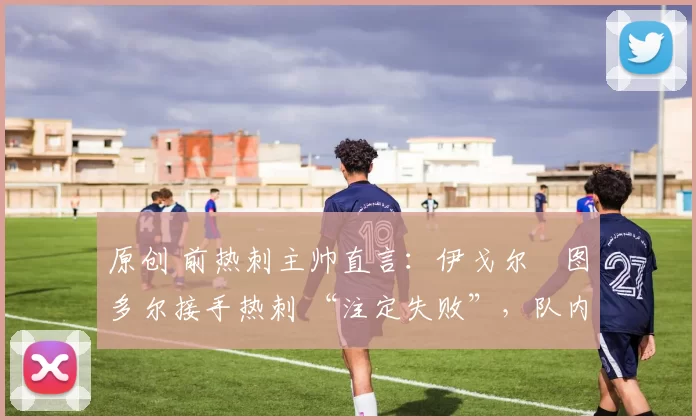 原创 前热刺主帅直言:伊戈尔・图多尔接手热刺 “注定失败”,队内氛围 “ toxic 至极”