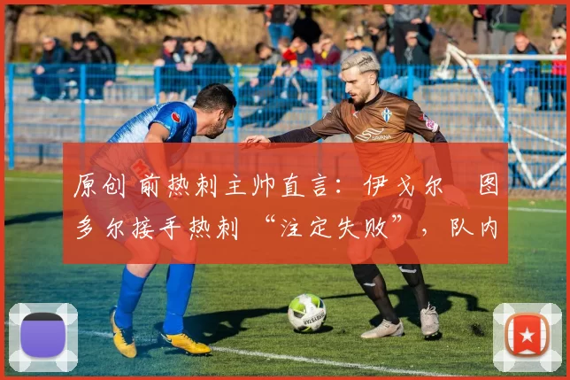 原创 前热刺主帅直言:伊戈尔・图多尔接手热刺 “注定失败”,队内氛围 “ toxic 至极”