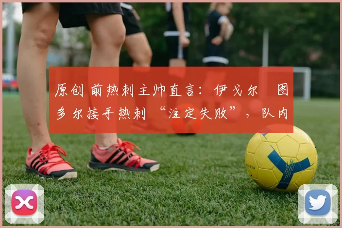 原创 前热刺主帅直言:伊戈尔・图多尔接手热刺 “注定失败”,队内氛围 “ toxic 至极”