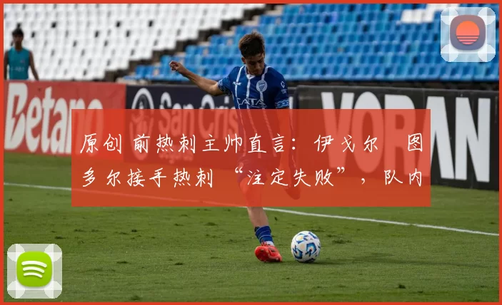 原创 前热刺主帅直言:伊戈尔・图多尔接手热刺 “注定失败”,队内氛围 “ toxic 至极”