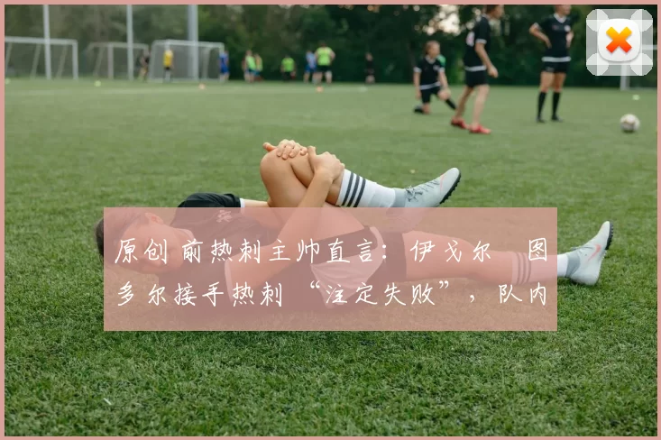 原创 前热刺主帅直言:伊戈尔・图多尔接手热刺 “注定失败”,队内氛围 “ toxic 至极”