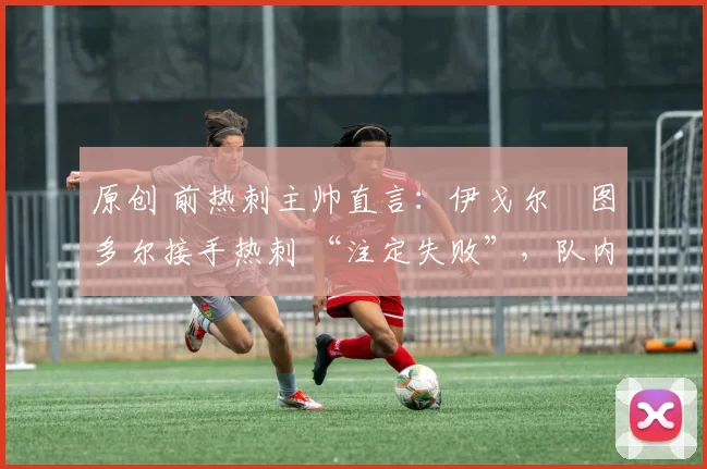原创 前热刺主帅直言:伊戈尔・图多尔接手热刺 “注定失败”,队内氛围 “ toxic 至极”