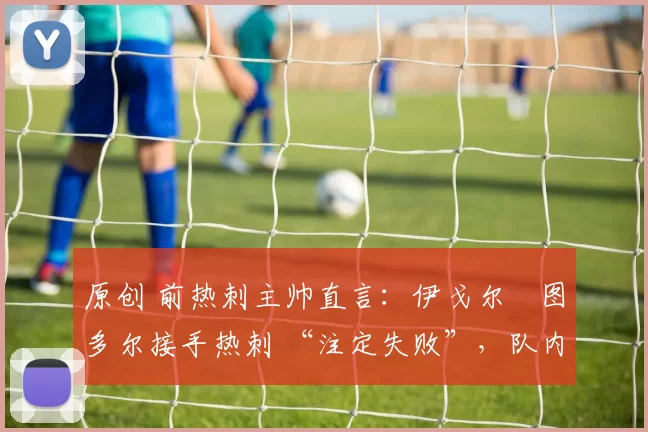 原创 前热刺主帅直言:伊戈尔・图多尔接手热刺 “注定失败”,队内氛围 “ toxic 至极”