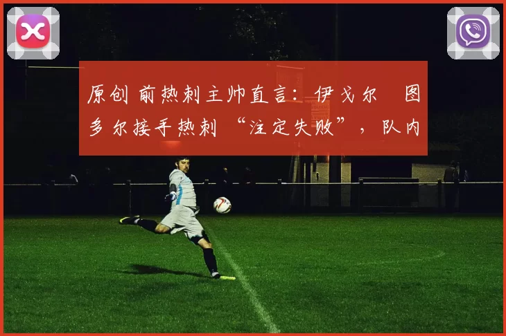 原创 前热刺主帅直言:伊戈尔・图多尔接手热刺 “注定失败”,队内氛围 “ toxic 至极”