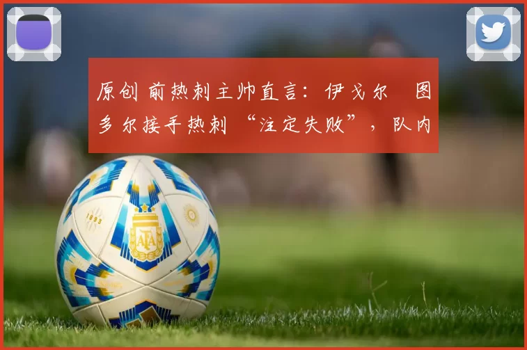 原创 前热刺主帅直言:伊戈尔・图多尔接手热刺 “注定失败”,队内氛围 “ toxic 至极”