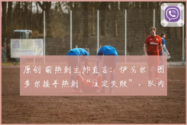 原创 前热刺主帅直言:伊戈尔・图多尔接手热刺 “注定失败”,队内氛围 “ toxic 至极”