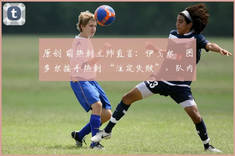 原创 前热刺主帅直言:伊戈尔・图多尔接手热刺 “注定失败”,队内氛围 “ toxic 至极”