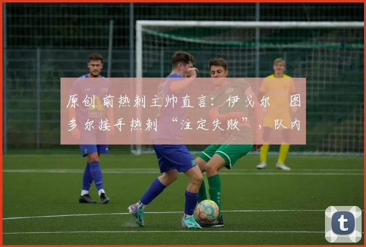 原创 前热刺主帅直言:伊戈尔・图多尔接手热刺 “注定失败”,队内氛围 “ toxic 至极”