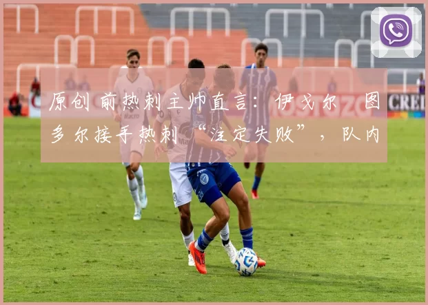 原创 前热刺主帅直言:伊戈尔・图多尔接手热刺 “注定失败”,队内氛围 “ toxic 至极”