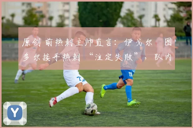 原创 前热刺主帅直言:伊戈尔・图多尔接手热刺 “注定失败”,队内氛围 “ toxic 至极”