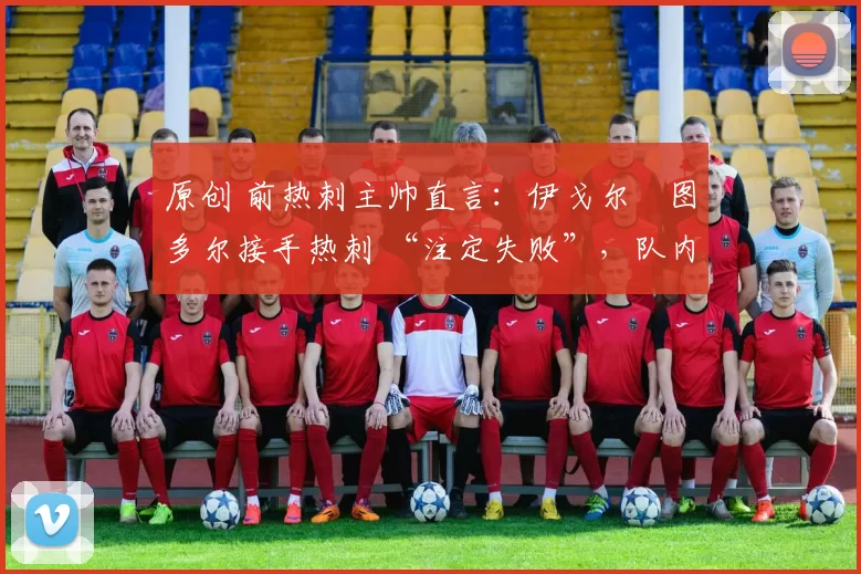 原创 前热刺主帅直言:伊戈尔・图多尔接手热刺 “注定失败”,队内氛围 “ toxic 至极”