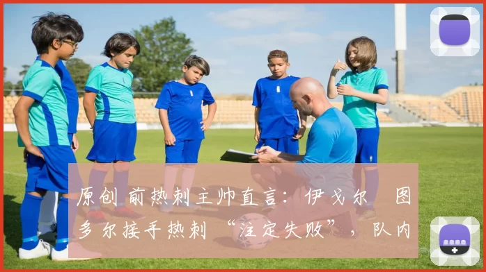 原创 前热刺主帅直言:伊戈尔・图多尔接手热刺 “注定失败”,队内氛围 “ toxic 至极”