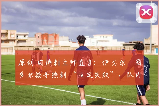 原创 前热刺主帅直言:伊戈尔・图多尔接手热刺 “注定失败”,队内氛围 “ toxic 至极”