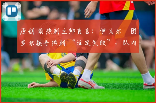 原创 前热刺主帅直言:伊戈尔・图多尔接手热刺 “注定失败”,队内氛围 “ toxic 至极”