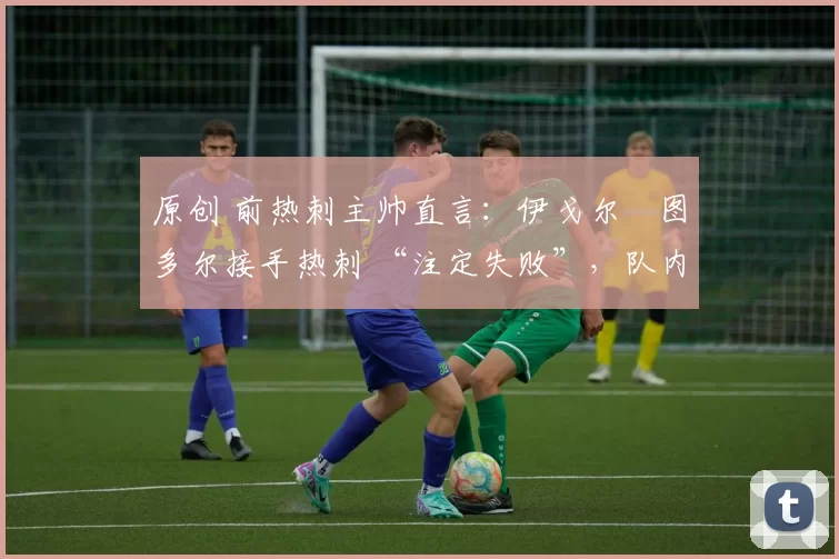 原创 前热刺主帅直言:伊戈尔・图多尔接手热刺 “注定失败”,队内氛围 “ toxic 至极”