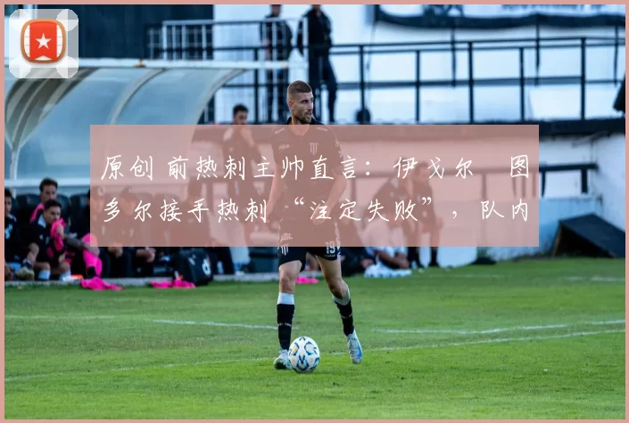 原创 前热刺主帅直言:伊戈尔・图多尔接手热刺 “注定失败”,队内氛围 “ toxic 至极”