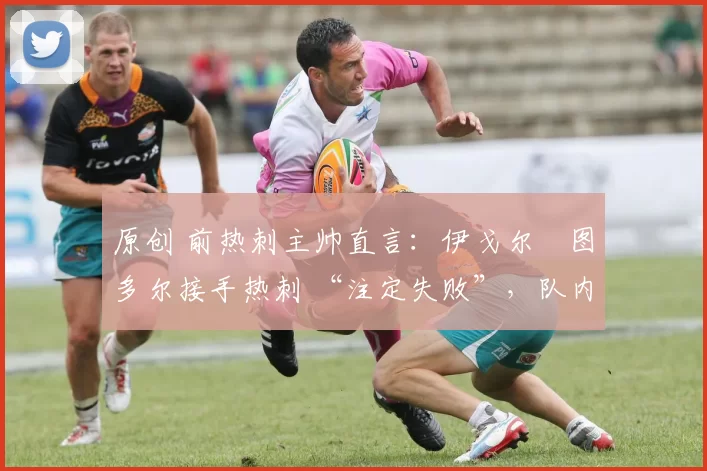 原创 前热刺主帅直言:伊戈尔・图多尔接手热刺 “注定失败”,队内氛围 “ toxic 至极”