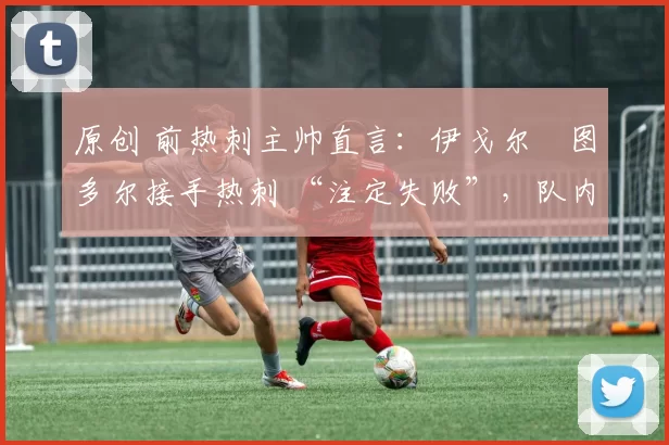 原创 前热刺主帅直言:伊戈尔・图多尔接手热刺 “注定失败”,队内氛围 “ toxic 至极”