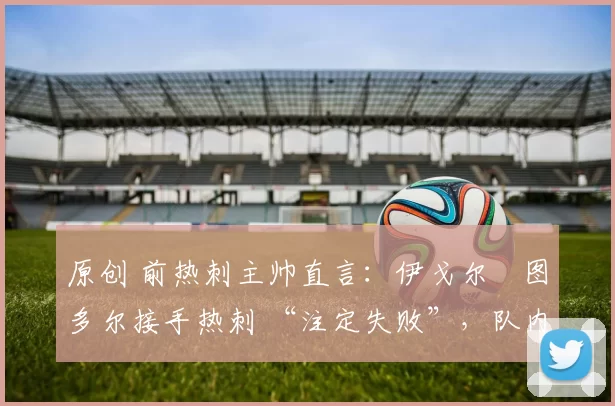 原创 前热刺主帅直言：伊戈尔・图多尔接手热刺 “注定失败”，队内氛围 “ toxic 至极”