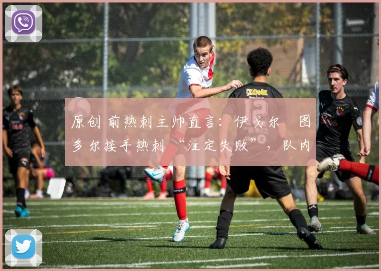原创 前热刺主帅直言:伊戈尔・图多尔接手热刺 “注定失败”,队内氛围 “ toxic 至极”