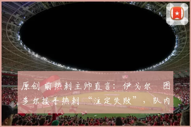 原创 前热刺主帅直言：伊戈尔・图多尔接手热刺 “注定失败”，队内氛围 “ toxic 至极”