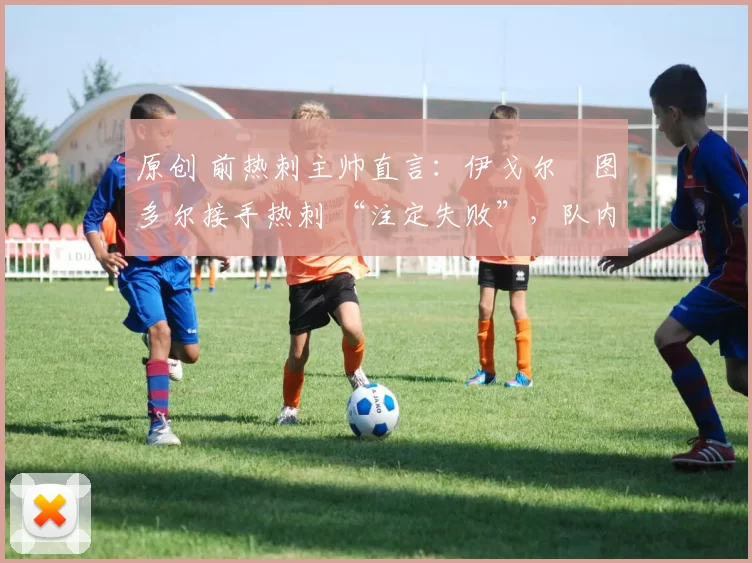 原创 前热刺主帅直言:伊戈尔・图多尔接手热刺 “注定失败”,队内氛围 “ toxic 至极”