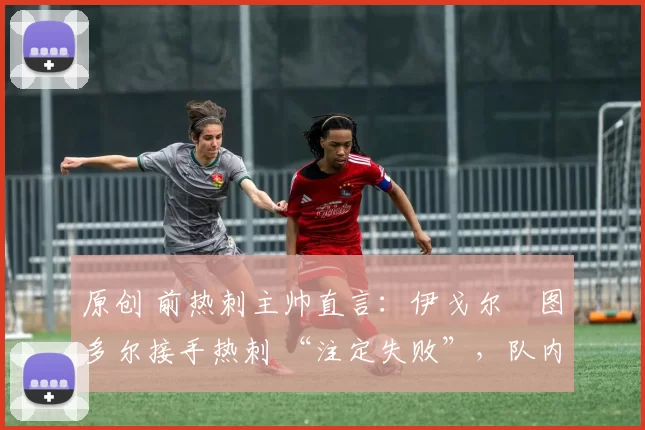 原创 前热刺主帅直言:伊戈尔・图多尔接手热刺 “注定失败”,队内氛围 “ toxic 至极”