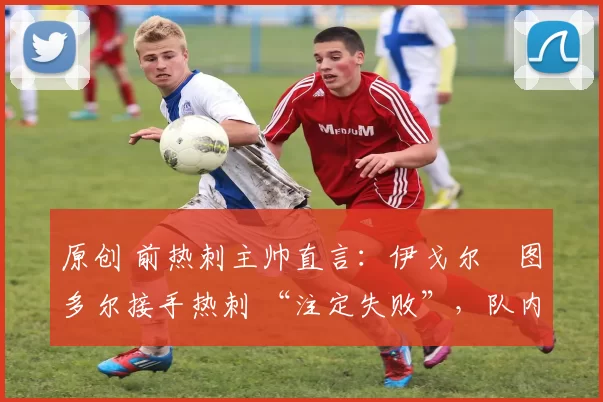 原创 前热刺主帅直言:伊戈尔・图多尔接手热刺 “注定失败”,队内氛围 “ toxic 至极”