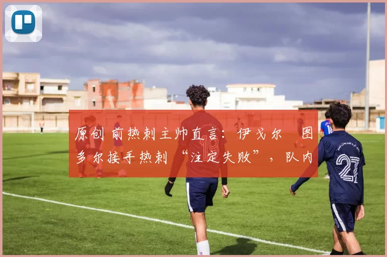 原创 前热刺主帅直言:伊戈尔・图多尔接手热刺 “注定失败”,队内氛围 “ toxic 至极”