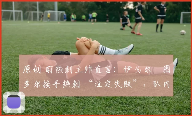 原创 前热刺主帅直言:伊戈尔・图多尔接手热刺 “注定失败”,队内氛围 “ toxic 至极”