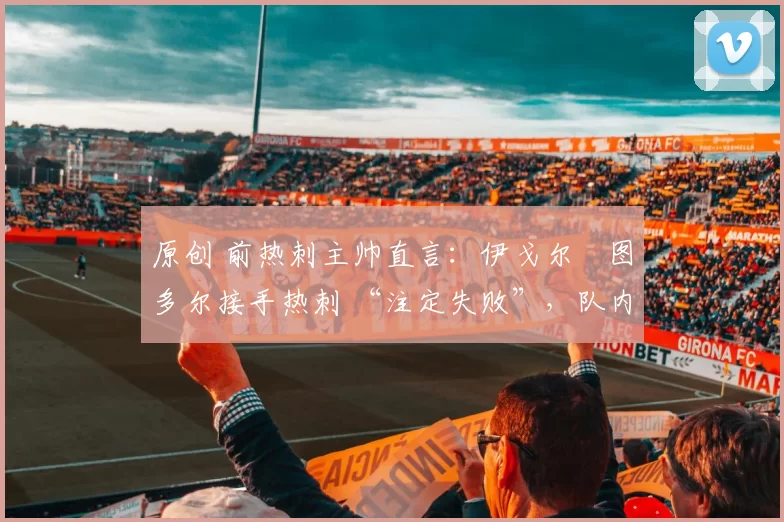 原创 前热刺主帅直言:伊戈尔・图多尔接手热刺 “注定失败”,队内氛围 “ toxic 至极”