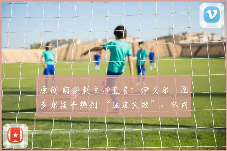 原创 前热刺主帅直言：伊戈尔・图多尔接手热刺 “注定失败”，队内氛围 “ toxic 至极”
