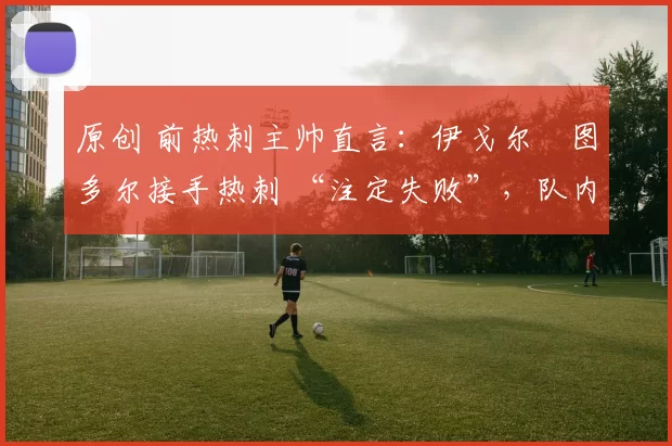 原创 前热刺主帅直言：伊戈尔・图多尔接手热刺 “注定失败”，队内氛围 “ toxic 至极”