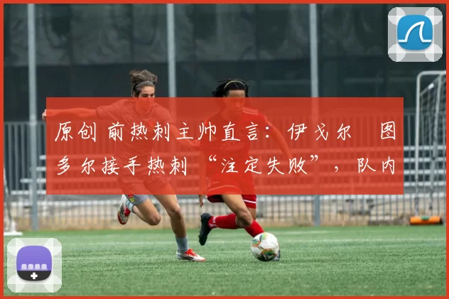 原创 前热刺主帅直言:伊戈尔・图多尔接手热刺 “注定失败”,队内氛围 “ toxic 至极”