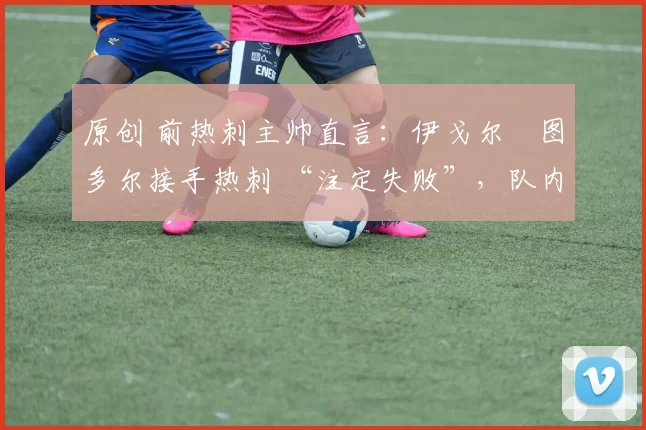 原创 前热刺主帅直言:伊戈尔・图多尔接手热刺 “注定失败”,队内氛围 “ toxic 至极”