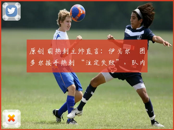 原创 前热刺主帅直言:伊戈尔・图多尔接手热刺 “注定失败”,队内氛围 “ toxic 至极”