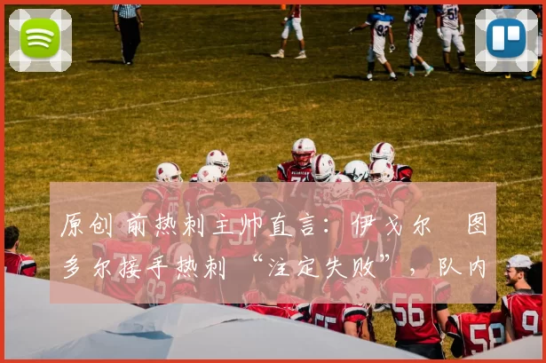 原创 前热刺主帅直言：伊戈尔・图多尔接手热刺 “注定失败”，队内氛围 “ toxic 至极”