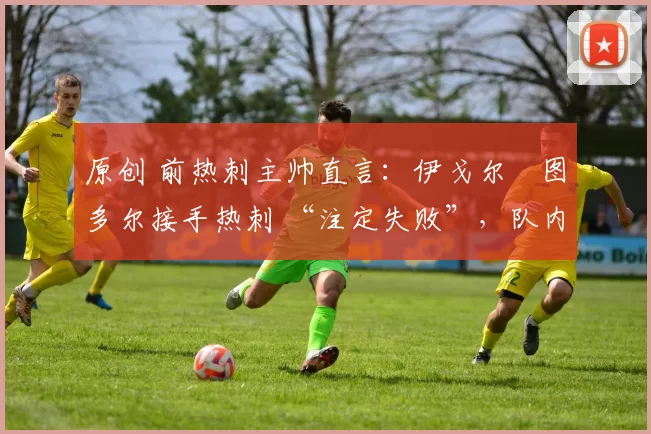 原创 前热刺主帅直言：伊戈尔・图多尔接手热刺 “注定失败”，队内氛围 “ toxic 至极”