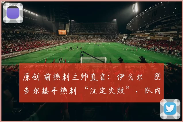 原创 前热刺主帅直言：伊戈尔・图多尔接手热刺 “注定失败”，队内氛围 “ toxic 至极”