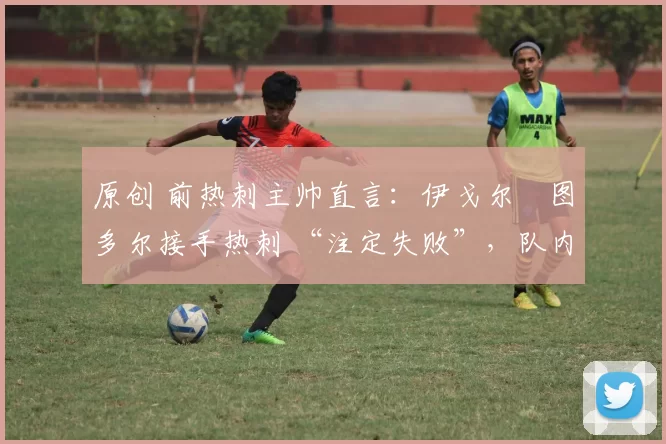 原创 前热刺主帅直言:伊戈尔・图多尔接手热刺 “注定失败”,队内氛围 “ toxic 至极”