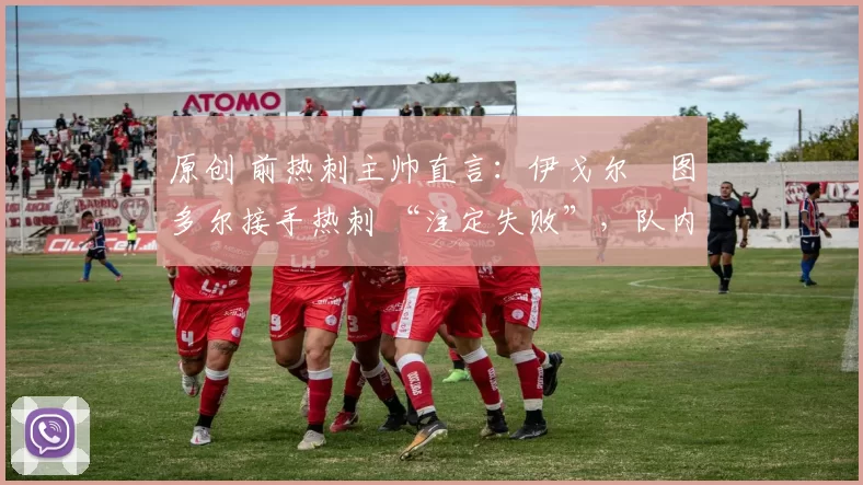原创 前热刺主帅直言:伊戈尔・图多尔接手热刺 “注定失败”,队内氛围 “ toxic 至极”