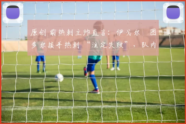 原创 前热刺主帅直言:伊戈尔・图多尔接手热刺 “注定失败”,队内氛围 “ toxic 至极”