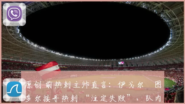 原创 前热刺主帅直言:伊戈尔・图多尔接手热刺 “注定失败”,队内氛围 “ toxic 至极”