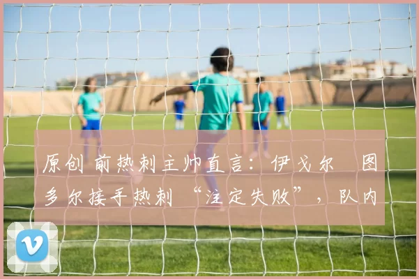 原创 前热刺主帅直言：伊戈尔・图多尔接手热刺 “注定失败”，队内氛围 “ toxic 至极”