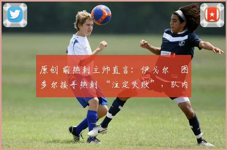 原创 前热刺主帅直言：伊戈尔・图多尔接手热刺 “注定失败”，队内氛围 “ toxic 至极”
