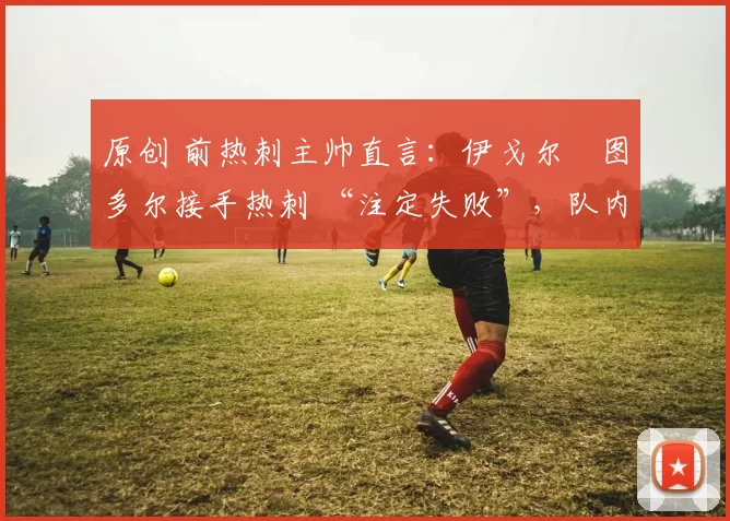 原创 前热刺主帅直言：伊戈尔・图多尔接手热刺 “注定失败”，队内氛围 “ toxic 至极”
